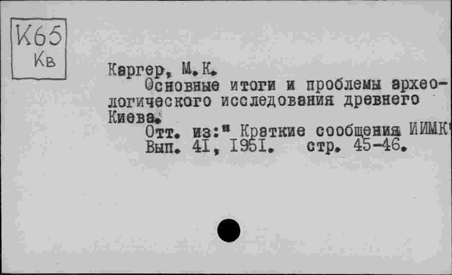 ﻿К65 Кв
Каргер, NU К.
Основные итоги и проблемы археологического исследования древнего Киева.	Т.ТП.ТГ,
Отт. из:® Краткие сообщения ИИМК’
Вып. 41, І95І. стр» 45-46.